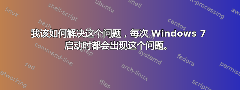 我该如何解决这个问题，每次 Windows 7 启动时都会出现这个问题。