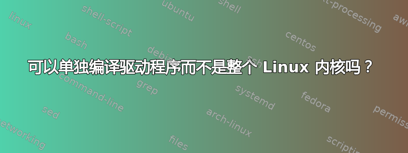 可以单独编译驱动程序而不是整个 Linux 内核吗？