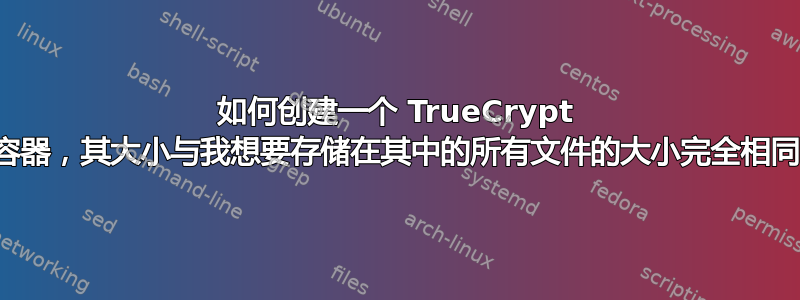 如何创建一个 TrueCrypt 卷容器，其大小与我想要存储在其中的所有文件的大小完全相同？