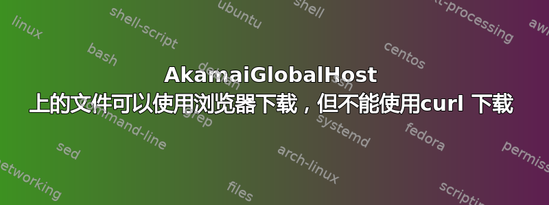 AkamaiGlobalHost 上的文件可以使用浏览器下载，但不能使用curl 下载