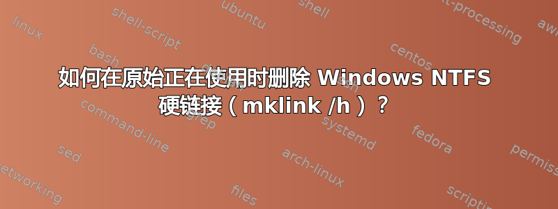 如何在原始正在使用时删除 Windows NTFS 硬链接（mklink /h）？