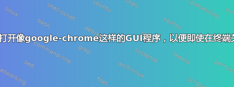 linux：我如何从命令行打开像google-chrome这样的GUI程序，以便即使在终端关闭后它也保持打开状态