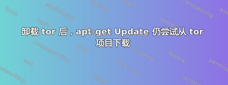 卸载 tor 后，apt-get Update 仍尝试从 tor 项目下载