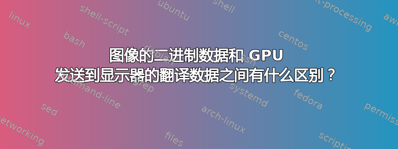 图像的二进制数据和 GPU 发送到显示器的翻译数据之间有什么区别？