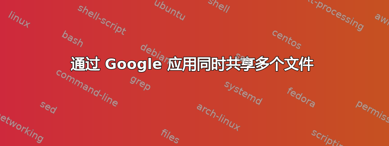 通过 Google 应用同时共享多个文件