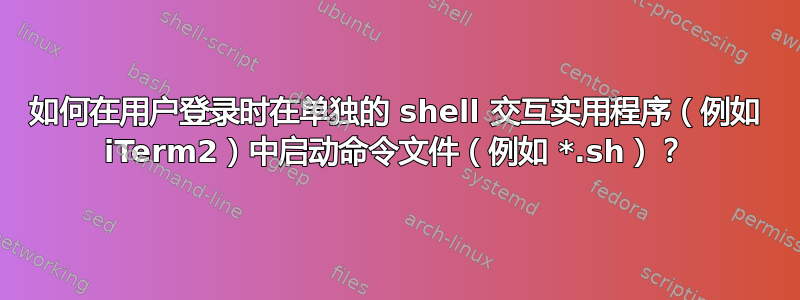 如何在用户登录时在单独的 shell 交互实用程序（例如 iTerm2）中启动命令文件（例如 *.sh）？