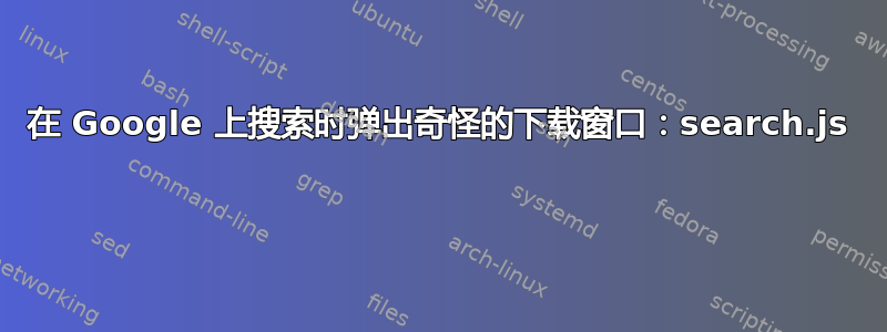 在 Google 上搜索时弹出奇怪的下载窗口：search.js 