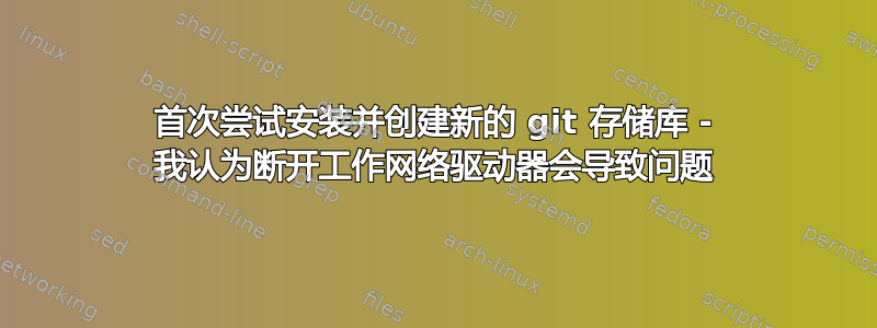 首次尝试安装并创建新的 git 存储库 - 我认为断开工作网络驱动器会导致问题