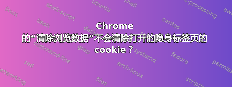 Chrome 的“清除浏览数据”不会清除打开的隐身标签页的 cookie？