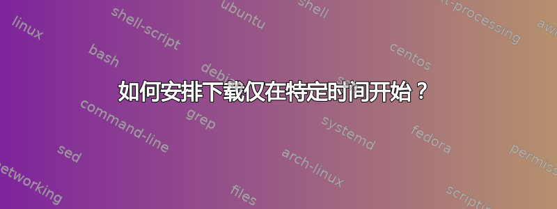 如何安排下载仅在特定时间开始？