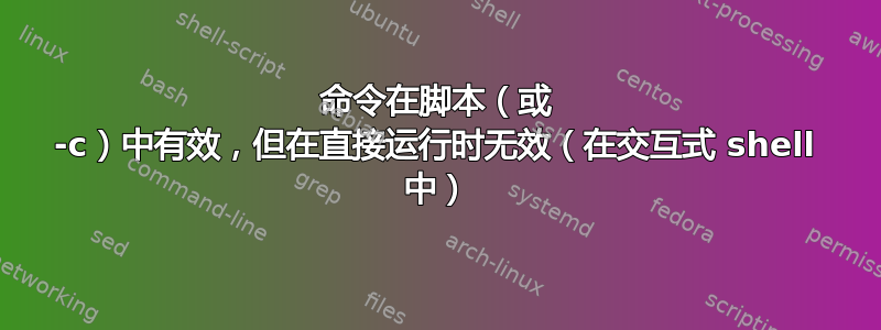 命令在脚本（或 -c）中有效，但在直接运行时无效（在交互式 shell 中）