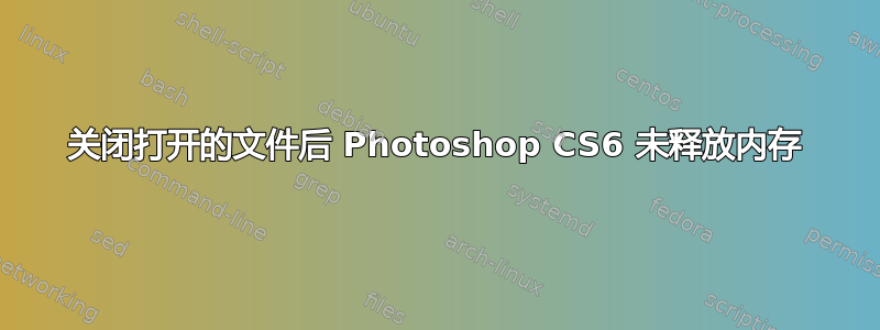 关闭打开的文件后 Photoshop CS6 未释放内存