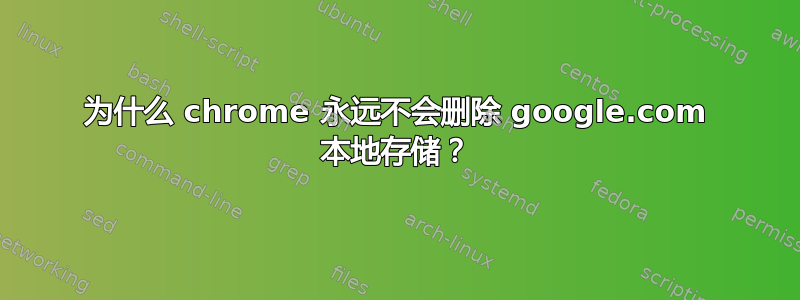 为什么 chrome 永远不会删除 google.com 本地存储？