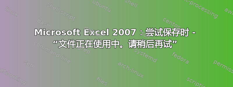 Microsoft Excel 2007：尝试保存时 - “文件正在使用中。请稍后再试”