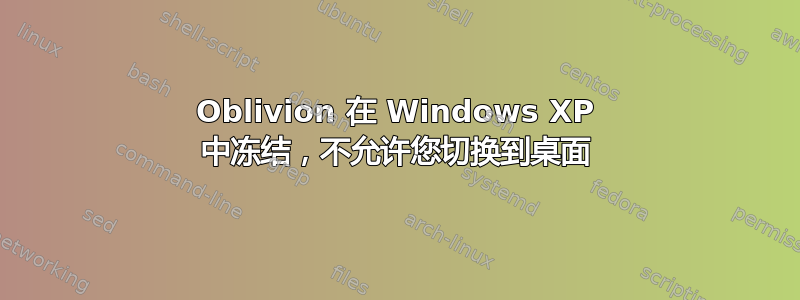 Oblivion 在 Windows XP 中冻结，不允许您切换到桌面