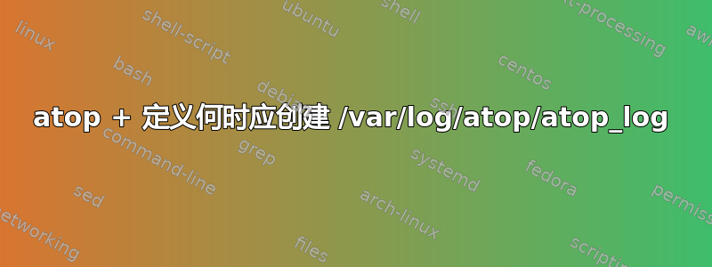 atop + 定义何时应创建 /var/log/atop/atop_log