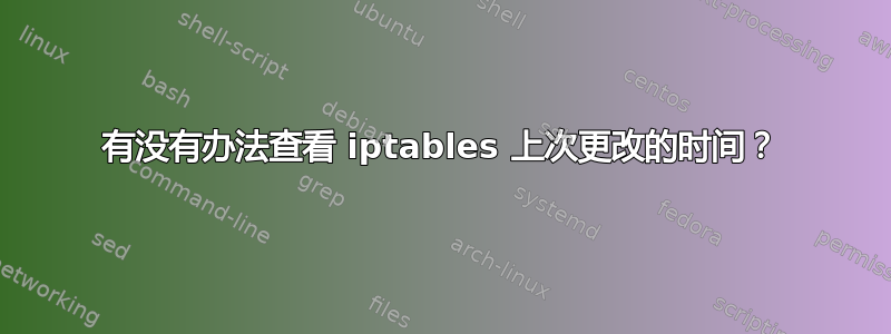 有没有办法查看 iptables 上次更改的时间？