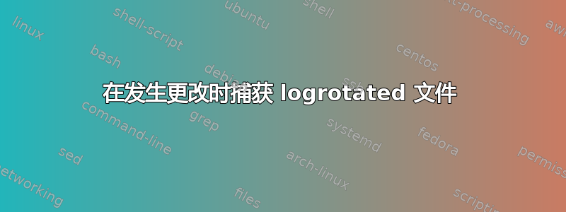 在发生更改时捕获 logrotated 文件