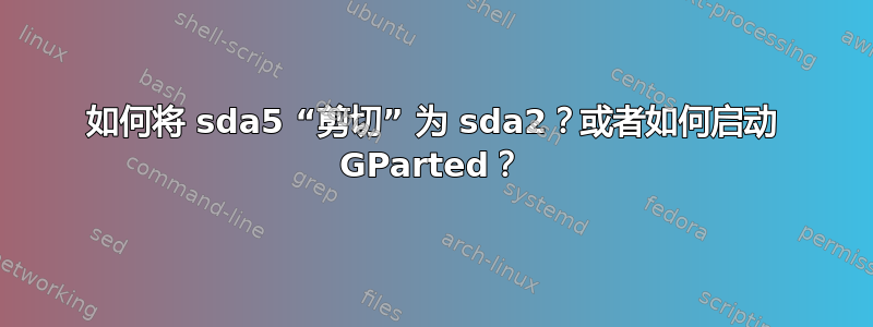 如何将 sda5 “剪切” 为 sda2？或者如何启动 GParted？