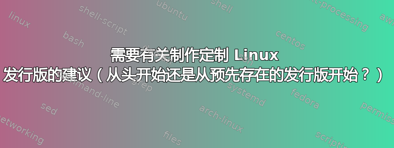 需要有关制作定制 Linux 发行版的建议（从头开始还是从预先存在的发行版开始？）