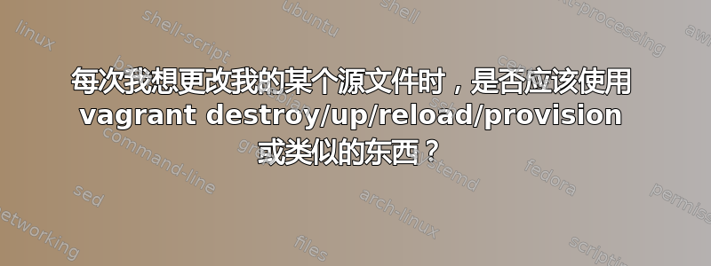 每次我想更改我的某个源文件时，是否应该使用 vagrant destroy/up/reload/provision 或类似的东西？