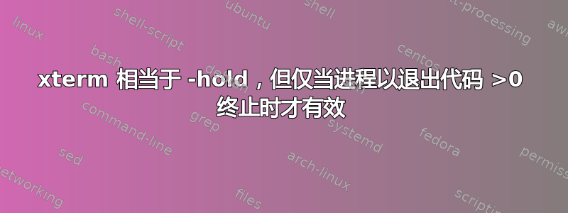 xterm 相当于 -hold，但仅当进程以退出代码 >0 终止时才有效