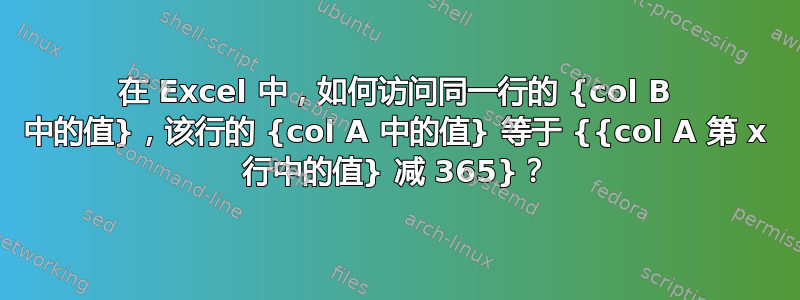 在 Excel 中，如何访问同一行的 {col B 中的值}，该行的 {col A 中的值} 等于 {{col A 第 x 行中的值} 减 365}？