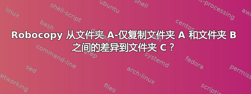 Robocopy 从文件夹 A-仅复制文件夹 A 和文件夹 B 之间的差异到文件夹 C？