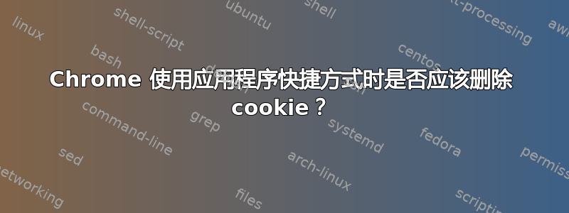 Chrome 使用应用程序快捷方式时是否应该删除 cookie？