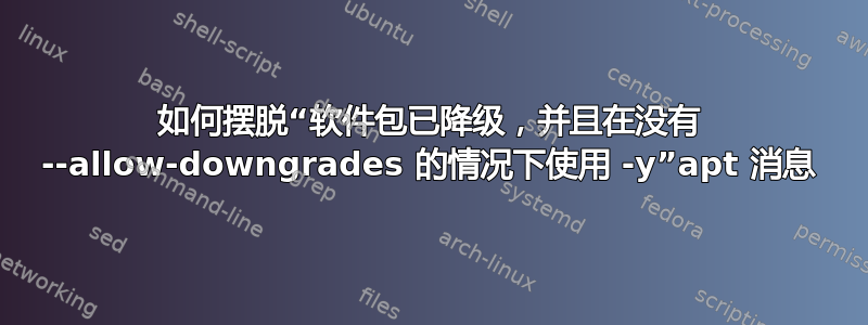 如何摆脱“软件包已降级，并且在没有 --allow-downgrades 的情况下使用 -y”apt 消息