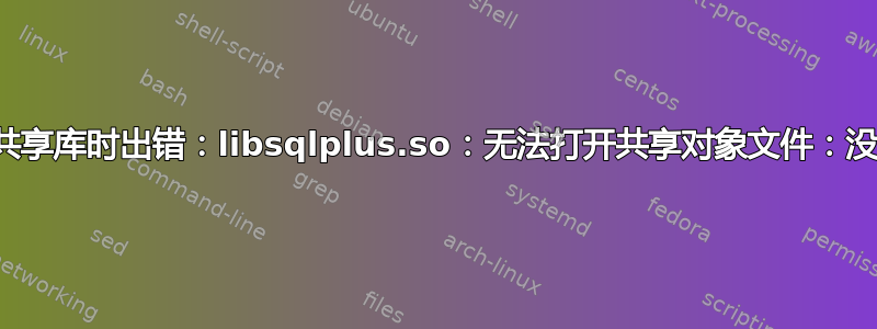 sqlplus：加载共享库时出错：libsqlplus.so：无法打开共享对象文件：没有此文件或目录