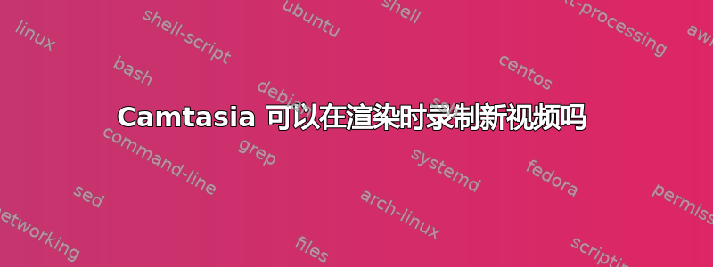 Camtasia 可以在渲染时录制新视频吗