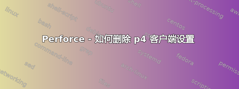 Perforce - 如何删除 p4 客户端设置