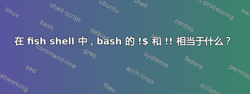 在 fish shell 中，bash 的 !$ 和 !! 相当于什么？