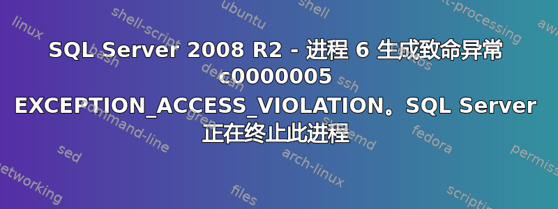 SQL Server 2008 R2 - 进程 6 生成致命异常 c0000005 EXCEPTION_ACCESS_VIOLATION。SQL Server 正在终止此进程