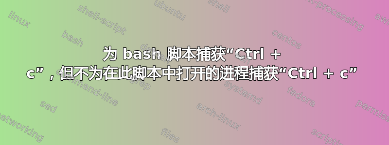 为 bash 脚本捕获“Ctrl + c”，但不为在此脚本中打开的进程捕获“Ctrl + c”