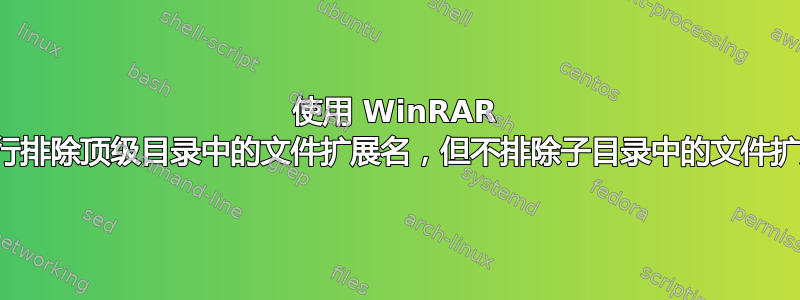 使用 WinRAR 命令行排除顶级目录中的文件扩展名，但不排除子目录中的文件扩展名