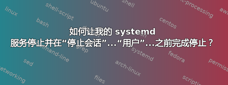 如何让我的 systemd 服务停止并在“停止会话”...“用户”...之前完成停止？