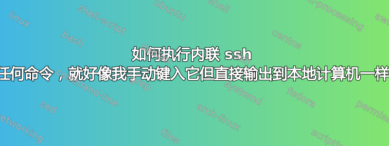 如何执行内联 ssh 的任何命令，就好像我手动键入它但直接输出到本地计算机一样？