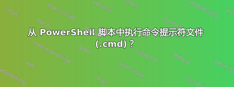 从 PowerShell 脚本中执行命令提示符文件 (.cmd)？