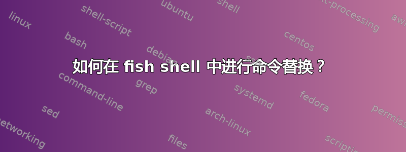 如何在 fish shell 中进行命令替换？