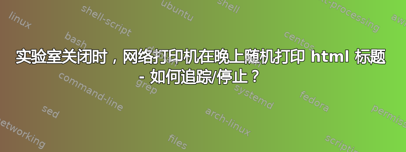 实验室关闭时，网络打印机在晚上随机打印 html 标题 - 如何追踪/停止？