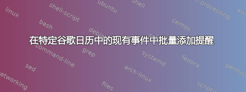 在特定谷歌日历中的现有事件中批量添加提醒