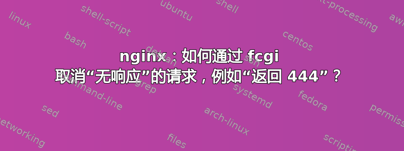 nginx：如何通过 fcgi 取消“无响应”的请求，例如“返回 444”？