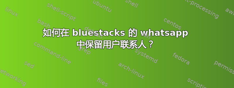 如何在 bluestacks 的 whatsapp 中保留用户联系人？