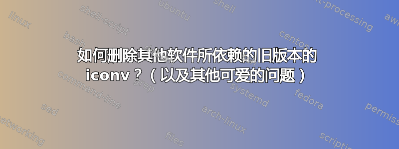 如何删除其他软件所依赖的旧版本的 iconv？（以及其他可爱的问题）