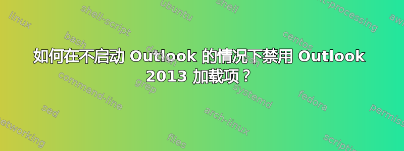 如何在不启动 Outlook 的情况下禁用 Outlook 2013 加载项？