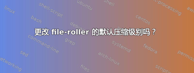 更改 file-roller 的默认压缩级别吗？