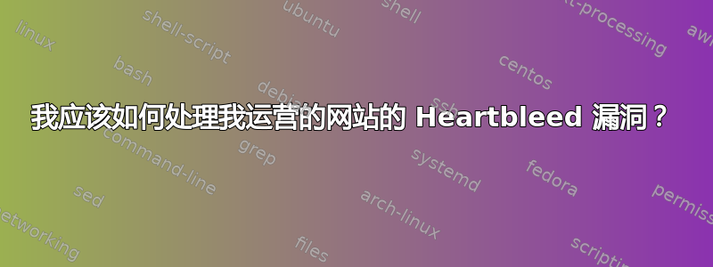 我应该如何处理我运营的网站的 Heartbleed 漏洞？