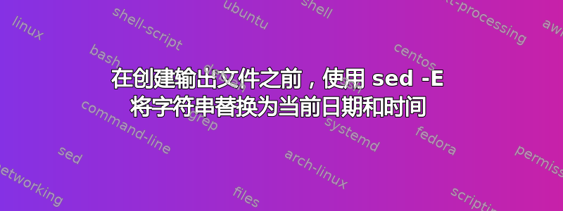 在创建输出文件之前，使用 sed -E 将字符串替换为当前日期和时间